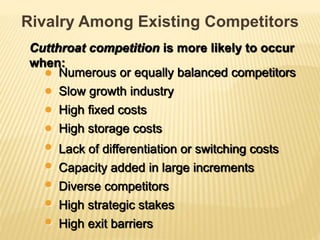Cutthroat competition is more likely to occur
when:
Rivalry Among Existing Competitors
Numerous or equally balanced competitors
Slow growth industry
High fixed costs
Lack of differentiation or switching costs
High storage costs
Capacity added in large increments
High strategic stakes
High exit barriers
Diverse competitors
 
