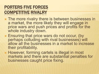 PORTERS FIVE FORCES
COMPETITIVE RIVALRY
 The more rivalry there is between businesses in
a market, the more likely they will engage in
price wars and push prices and profits for the
whole industry down.
 Ensuring that price wars do not occur, (by
perhaps colluding with rival businesses) will
allow all the businesses in a market to increase
their profitability.
 However, forming cartels is illegal in most
markets and there are substantial penalties for
businesses caught price fixing.
 