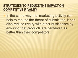 STRATEGIES TO REDUCE THE IMPACT ON
COMPETITIVE RIVALRY
 In the same way that marketing activity can
help to reduce the threat of substitutes, it can
also reduce rivalry with other businesses by
ensuring that products are perceived as
better than their competitors.
 