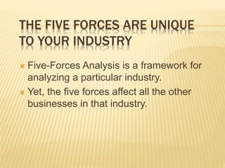 THE FIVE FORCES ARE UNIQUE
TO YOUR INDUSTRY
 Five-Forces Analysis is a framework for
analyzing a particular industry.
 Yet, the five forces affect all the other
businesses in that industry.
 