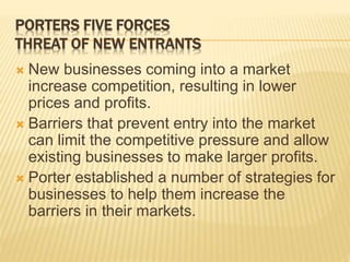 PORTERS FIVE FORCES
THREAT OF NEW ENTRANTS
 New businesses coming into a market
increase competition, resulting in lower
prices and profits.
 Barriers that prevent entry into the market
can limit the competitive pressure and allow
existing businesses to make larger profits.
 Porter established a number of strategies for
businesses to help them increase the
barriers in their markets.
 
