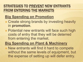 STRATEGIES TO PREVENT NEW ENTRANTS
FROM ENTERING THE MARKETS
Big Spending on Promotion
 Create strong brands by investing heavily
in promotion.
 Potential new entrants will face such high
costs of entry that they will be deterred
from entering the market.
Big Spending on Plant & Machinery
 New entrants will find it hard to compete
without the same levels of equipment, but
the expense of setting up will defer entry.
 