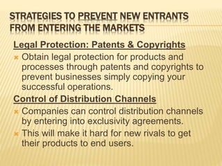 STRATEGIES TO PREVENT NEW ENTRANTS
FROM ENTERING THE MARKETS
Legal Protection: Patents & Copyrights
 Obtain legal protection for products and
processes through patents and copyrights to
prevent businesses simply copying your
successful operations.
Control of Distribution Channels
 Companies can control distribution channels
by entering into exclusivity agreements.
 This will make it hard for new rivals to get
their products to end users.
 