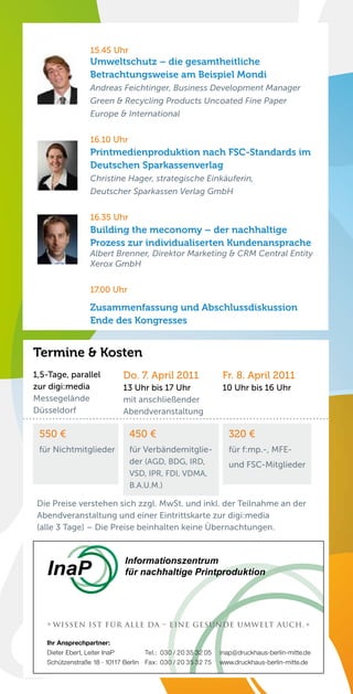 15.45 Uhr
                 Umweltschutz – die gesamtheitliche
                 Betrachtungsweise am Beispiel Mondi
                 Andreas Feichtinger, Business Development Manager
                 Green & Recycling Products Uncoated Fine Paper
                 Europe & International


                 16.10 Uhr
                 Printmedienproduktion nach FSC-Standards im
                 Deutschen Sparkassenverlag
                 Christine Hager, strategische Einkäuferin,
                 Deutscher Sparkassen Verlag GmbH


                 16.35 Uhr
                 Building the meconomy – der nachhaltige
                 Prozess zur individualiserten Kundenansprache
                 Albert Brenner, Direktor Marketing & CRM Central Entity
                 Xerox GmbH


                 17.00 Uhr

                 Zusammenfassung und Abschlussdiskussion
                 Ende des Kongresses


Termine & Kosten
1,5-Tage, parallel          Do. 7. April 2011                 Fr. 8. April 2011
zur digi:media              13 Uhr bis 17 Uhr                 10 Uhr bis 16 Uhr
Messegelände                mit anschließender
Düsseldorf                  Abendveranstaltung

 550 €                         450 €                            320 €
 für Nichtmitglieder           für Verbändemitglie-             für f:mp.-, MFE-
                               der (AGD, BDG, IRD,              und FSC-Mitglieder
                               VSD, IPR, FDI, VDMA,
                               B.A.U.M.)

 Die Preise verstehen sich zzgl. MwSt. und inkl. der Teilnahme an der
 Abendveranstaltung und einer Eintrittskarte zur digi:media
 (alle 3 Tage) – Die Preise beinhalten keine Übernachtungen.


                             Informationszentrum
   InaP                      für nachhaltige Printproduktion




   » Wissen ist für alle da – eine gesunde Umwelt auch. «

   Ihr Ansprechpartner:
   Dieter Ebert, Leiter InaP        Tel.: 030 / 20 35 32 05   inap@druckhaus-berlin-mitte.de
   Schützenstraße 18 · 10117 Berlin Fax: 030 / 20 35 32 75    www.druckhaus-berlin-mitte.de
 