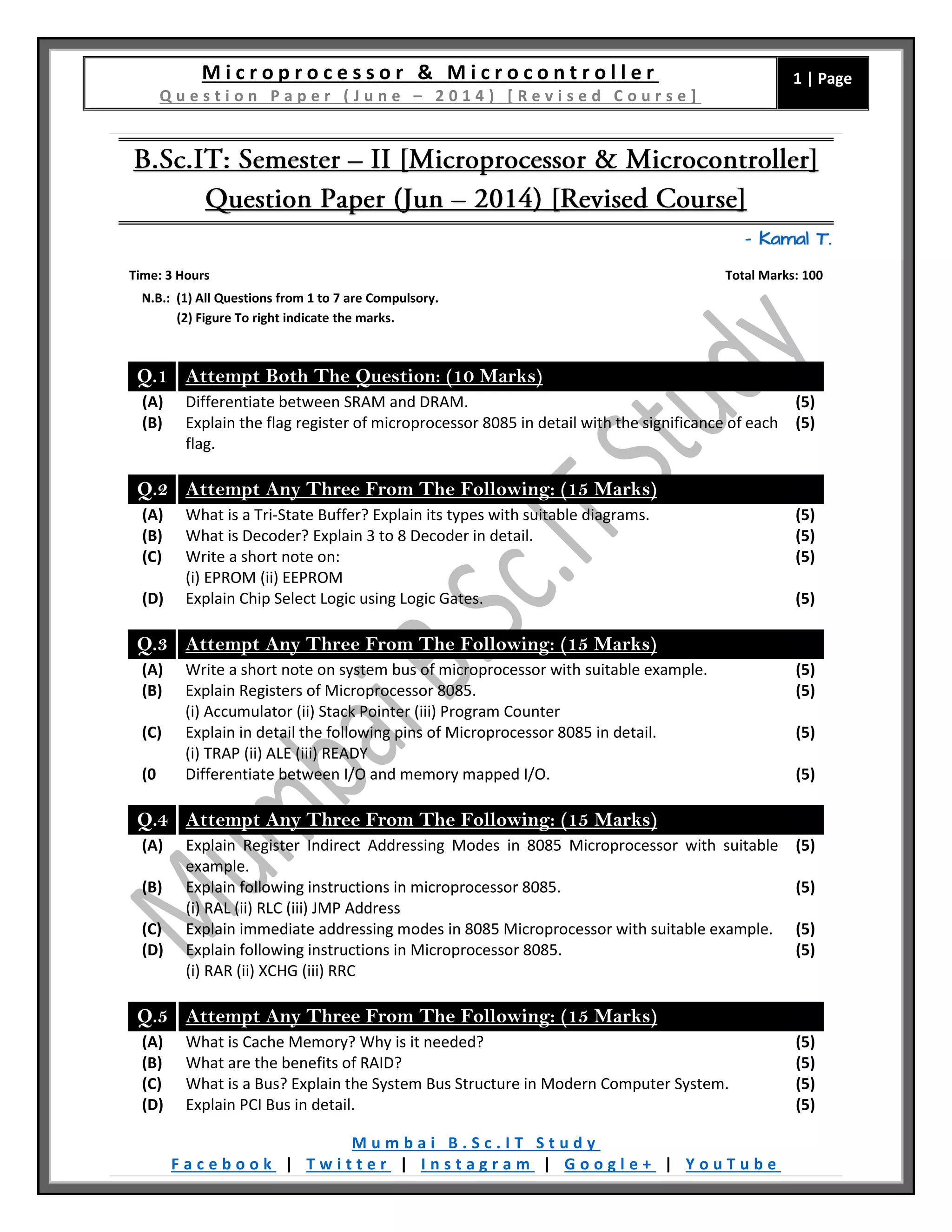 M i c r o p r o c e s s o r & M i c r o c o n t r o l l e r Q u e s t i o n P a p e r ( J u n e – 2 0 1 4 ) [ R e v i s e d C o u r s e ] 1 | Page M u m b a i B . S c . I T S t u d y F a c e b o o k | T w i t t e r | I n s t a g r a m | G o o g l e + | Y o u T u b e – Kamal T. Time: 3 Hours Total Marks: 100 N.B.: (1) All Questions from 1 to 7 are Compulsory. (2) Figure To right indicate the marks. Q.1 Attempt Both The Question: (10 Marks) (A) Differentiate between SRAM and DRAM. (5) (B) Explain the flag register of microprocessor 8085 in detail with the significance of each flag. (5) Q.2 Attempt Any Three From The Following: (15 Marks) (A) What is a Tri-State Buffer? Explain its types with suitable diagrams. (5) (B) What is Decoder? Explain 3 to 8 Decoder in detail. (5) (C) Write a short note on: (i) EPROM (ii) EEPROM (5) (D) Explain Chip Select Logic using Logic Gates. (5) Q.3 Attempt Any Three From The Following: (15 Marks) (A) Write a short note on system bus of microprocessor with suitable example. (5) (B) Explain Registers of Microprocessor 8085. (i) Accumulator (ii) Stack Pointer (iii) Program Counter (5) (C) Explain in detail the following pins of Microprocessor 8085 in detail. (i) TRAP (ii) ALE (iii) READY (5) (0 Differentiate between I/O and memory mapped I/O. (5) Q.4 Attempt Any Three From The Following: (15 Marks) (A) Explain Register Indirect Addressing Modes in 8085 Microprocessor with suitable example. (5) (B) Explain following instructions in microprocessor 8085. (i) RAL (ii) RLC (iii) JMP Address (5) (C) Explain immediate addressing modes in 8085 Microprocessor with suitable example. (5) (D) Explain following instructions in Microprocessor 8085. (i) RAR (ii) XCHG (iii) RRC (5) Q.5 Attempt Any Three From The Following: (15 Marks) (A) What is Cache Memory? Why is it needed? (5) (B) What are the benefits of RAID? (5) (C) What is a Bus? Explain the System Bus Structure in Modern Computer System. (5) (D) Explain PCI Bus in detail. (5) 