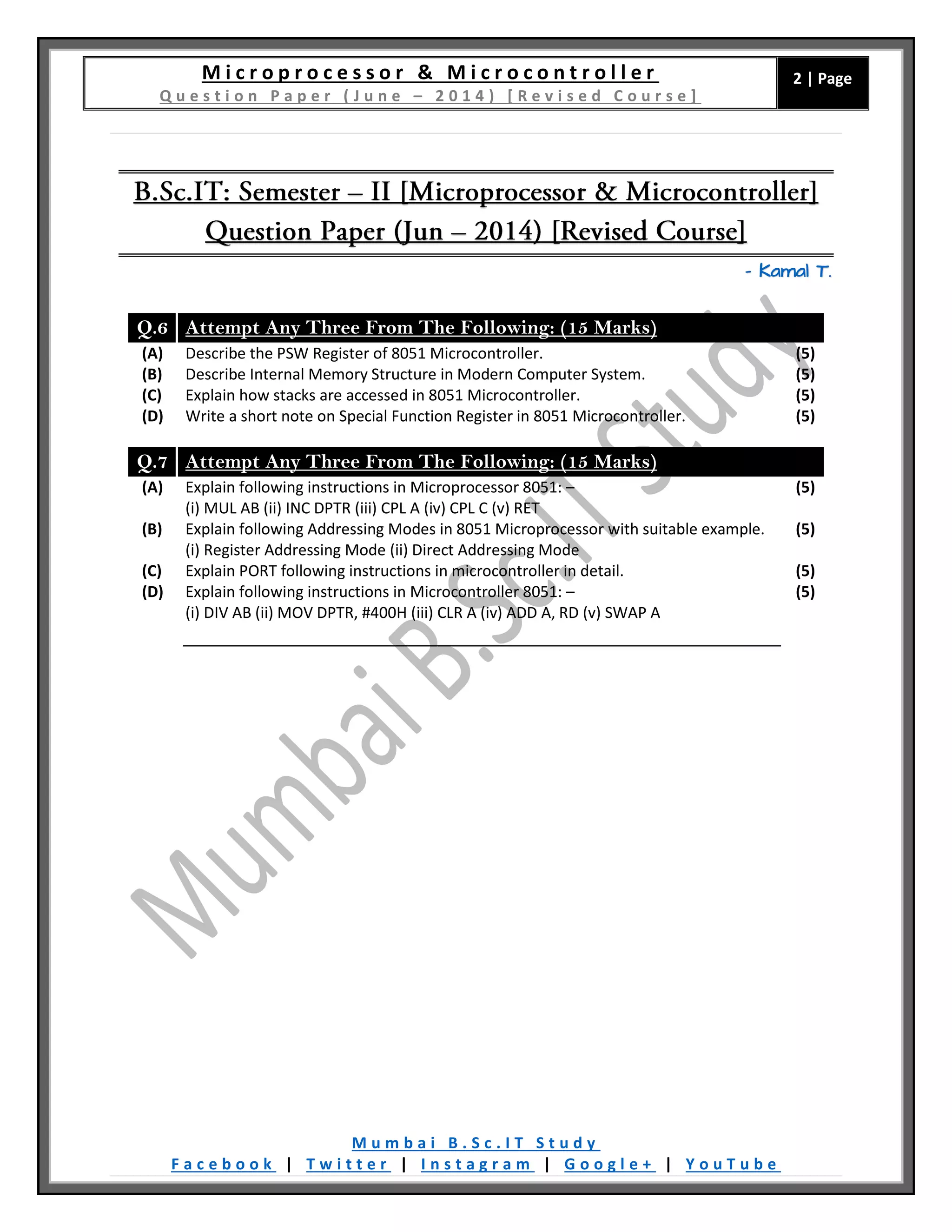 M i c r o p r o c e s s o r & M i c r o c o n t r o l l e r Q u e s t i o n P a p e r ( J u n e – 2 0 1 4 ) [ R e v i s e d C o u r s e ] 2 | Page M u m b a i B . S c . I T S t u d y F a c e b o o k | T w i t t e r | I n s t a g r a m | G o o g l e + | Y o u T u b e – Kamal T. Q.6 Attempt Any Three From The Following: (15 Marks) (A) Describe the PSW Register of 8051 Microcontroller. (5) (B) Describe Internal Memory Structure in Modern Computer System. (5) (C) Explain how stacks are accessed in 8051 Microcontroller. (5) (D) Write a short note on Special Function Register in 8051 Microcontroller. (5) Q.7 Attempt Any Three From The Following: (15 Marks) (A) Explain following instructions in Microprocessor 8051: – (i) MUL AB (ii) INC DPTR (iii) CPL A (iv) CPL C (v) RET (5) (B) Explain following Addressing Modes in 8051 Microprocessor with suitable example. (i) Register Addressing Mode (ii) Direct Addressing Mode (5) (C) Explain PORT following instructions in microcontroller in detail. (5) (D) Explain following instructions in Microcontroller 8051: – (i) DIV AB (ii) MOV DPTR, #400H (iii) CLR A (iv) ADD A, RD (v) SWAP A (5) 