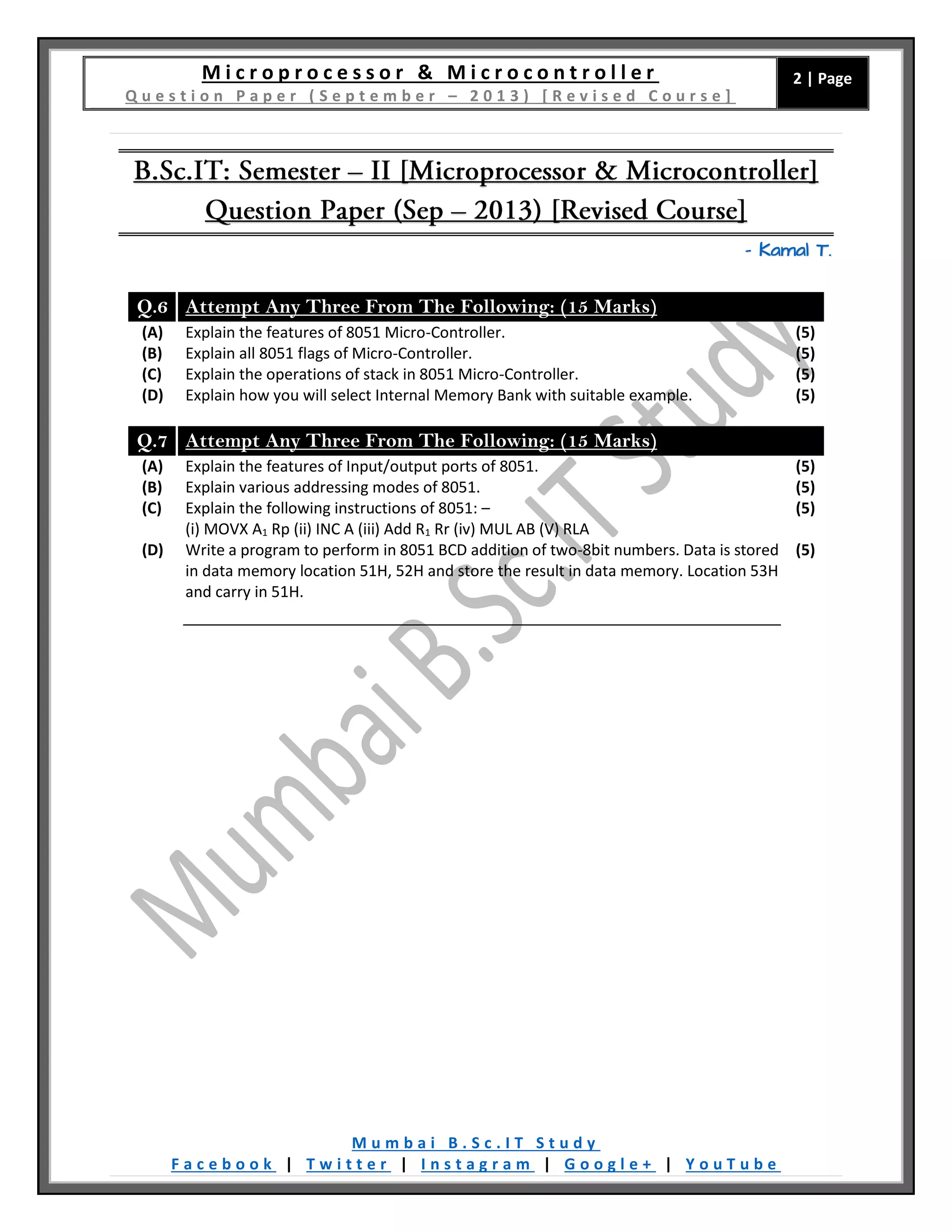 M i c r o p r o c e s s o r & M i c r o c o n t r o l l e r
Q u e s t i o n P a p e r ( S e p t e m b e r – 2 0 1 3 ) [ R e v i s e d C o u r s e ]
2 | Page
M u m b a i B . S c . I T S t u d y
F a c e b o o k | T w i t t e r | I n s t a g r a m | G o o g l e + | Y o u T u b e
– Kamal T.
Q.6 Attempt Any Three From The Following: (15 Marks)
(A) Explain the features of 8051 Micro-Controller. (5)
(B) Explain all 8051 flags of Micro-Controller. (5)
(C) Explain the operations of stack in 8051 Micro-Controller. (5)
(D) Explain how you will select Internal Memory Bank with suitable example. (5)
Q.7 Attempt Any Three From The Following: (15 Marks)
(A) Explain the features of Input/output ports of 8051. (5)
(B) Explain various addressing modes of 8051. (5)
(C) Explain the following instructions of 8051: –
(i) MOVX A1 Rp (ii) INC A (iii) Add R1 Rr (iv) MUL AB (V) RLA
(5)
(D) Write a program to perform in 8051 BCD addition of two-8bit numbers. Data is stored
in data memory location 51H, 52H and store the result in data memory. Location 53H
and carry in 51H.
(5)
 
