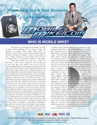 ““Promoting You & Your Business
                                    into the Future!”




                                      WHO IS MOBILE MIKE?
           Mike grew up in Connecticut and Michigan and early           of Mike’s annual favorites include the Thanksgiving Turkey
on found himself fascinated with the “magic of radio, and               giveaways that provide a free turkey to thousands of families
especially, his favorite station, Detroit rocker WRIF. He               each November and his annual Toy Drive each December.
relocated to South Florida in the early 90’s and quickly launched       Mike started a promotion during one of another of our energy
himself an internship at Power96. It wasn’t to long before he           crises… Free Gas Friday. Free? Well, to the listeners… yes!
was a regular contributor to their morning show and soon                Mike’s station announce all week that on Friday, the first
an integral part of all promotional elements at the station.            one thousand drivers to show up at a to-be-announced
           When Mike started out, it was only a dream. He               location on Friday will receive a tank of gas. The location is revealed
reminisces, “I told my dad I wanted my own tour bus and                 on-the-air on Friday morning and in addition to thousands of
he said yeah right, who doesn’t!” Now you will find his                 cars, you can be sure that one or more TV news helicopters
custom-wrapped Prevost tour bus wherever and whenever there is a        will show up to chronicle the Mobile Mike marketing machine’s
major event in South Florida. It’s hard to imagine a Super Bowl, Heat   ability to attract a crowd on a moment’s notice! In the
Championship, major concert event or fundraiser without one or          research process for this interview I tried to locate other radio
more of Mobile Mike’s armada of promotional vehicles; cars; super-      personalities around the county that do the same
trucks, skylights and banner-toting airplanes. It wasn’t long before    things      Mobile      Mike     does,    but    in    speaking      to
Mike drew the attention of other radio companies looking to put his     radio managers nationwide the consensus seems to be,
marketing machine into action. He worked five years at Cox              “Mobile Mike in South Florida? One of a kind!” The
radio before joining Clear Channel’s group of Miami stations that       Mobile Mike foundation supports a multiplicity of deserving
include Y100, BIG 105.9, MEGA 94.9, 93.9 M-I-A, The Sports              organization in South Florida. “One of a kind!” Based on
Animal 940 am and 103.5 Super X. Early on he knew that it had           each organizations needs Mobile Mike assists them in raising
to be about a lot more than just making money. His magnetic             funds for their cause through many of his resources. Some of
personality and his willingness to jump into projects with both         the community cause he is involved with include: Hollywood
feet attracted the interest of various community organizations and      Police Athletic League, National Breast Cancer Foundation,
leaders. Whenever there is a natural disaster or a law-enforcement      Leukemia and Lymphoma Society, Lauren’s Kids, County Blue
emergency you’ll find the Mobile Mike team supplying relief to the      Line Challenge, Miami Dolphins Foundation, American Cancer
first responders. There aren’t many police of firefighters in any of    Society, Big Mama-Team of Life, Toys for Tots and Habitat for
the are agencies that don’t know him by first name (that’s Mike,        Humanity. Mike says, “My proudest recent effort involved raising
not Mobile). A few years ago a federal agent was shot and killed        five hundred and sixty thousand dollars in supplies for Haitian
at a Pembroke Pines post office. A multi-agency taskforce and           relief in just 18 hours. Health is wealth to me; being alive and
command center we establish to coordinate the investigation.            happy, it’s… (He trails off in thought). You can always make
And within the first hours, Mike had brought his self-contained         something of your life… It’s never too late; you can never give up.”
catering trailer on-site to feed the hundreds of officers involved.                It’s been twenty years for Mike in South Florida. Mike
           He established several community-based events that           says, It’s great, living the dream.”
attract the attention and appreciation of Sout Floridians. Two




    EVENT PROMOTIONS | RADIO AND TELEVISION ADVERTISING | VEHICLE WRAPS | ADVERTISING AGENCY
                          PRODUCT BRANDING | SEARCH LIGHTS | T-SHIRTS
                            CALL FOR MORE INFORMATION: 305-401-9393
 
