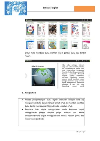 Simulasi Digital
86 | P a g e
Untuk mulai membaca buku, silahkan klik di gambar buku atau tombol
“read”.
c. Rangkuman
 Proses pengembangan buku digital dilakukan dengan cara (a)
mengkonversi buku digital menjadi format ePub, (b) memberi identitas
buku dan (c) memasukkan file multimedia ke dalam ePub.
 Pembaca buku digital menggunakan media komputer dapat
menggunakan google chrome plugin readium dan media
tablet/smartphone dapat menggunakaan iBooks Reader (iOS) dan
moon+reader(android)
 