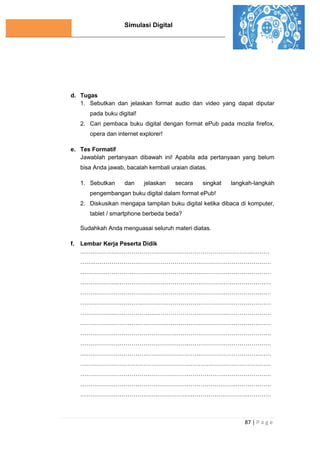 Simulasi Digital
87 | P a g e
d. Tugas
1. Sebutkan dan jelaskan format audio dan video yang dapat diputar
pada buku digital!
2. Cari pembaca buku digital dengan format ePub pada mozila firefox,
opera dan internet explorer!
e. Tes Formatif
Jawablah pertanyaan dibawah ini! Apabila ada pertanyaan yang belum
bisa Anda jawab, bacalah kembali uraian diatas.
1. Sebutkan dan jelaskan secara singkat langkah-langkah
pengembangan buku digital dalam format ePub!
2. Diskusikan mengapa tampilan buku digital ketika dibaca di komputer,
tablet / smartphone berbeda beda?
Sudahkah Anda menguasai seluruh materi diatas.
f. Lembar Kerja Peserta Didik
……………………………………………………………………………………
…….………………………………………………………………………………
………….…………………………………………………………………………
……………….……………………………………………………………………
…………………….………………………………………………………………
………………………….…………………………………………………………
……………………………….……………………………………………………
…………………………………….………………………………………………
………………………………………….…………………………………………
……………………………………………….……………………………………
…………………………………………………….………………………………
………………………………………………………….…………………………
……………………………………………………………….……………………
…………………………………………………………………….………………
………………………………………………………………………….…………
 