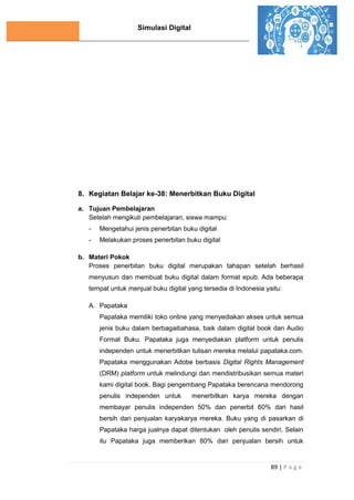 Simulasi Digital
89 | P a g e
8. Kegiatan Belajar ke-38: Menerbitkan Buku Digital
a. Tujuan Pembelajaran
Setelah mengikuti pembelajaran, siswa mampu:
- Mengetahui jenis penerbitan buku digital
- Melakukan proses penerbitan buku digital
b. Materi Pokok
Proses penerbitan buku digital merupakan tahapan setelah berhasil
menyusun dan membuat buku digital dalam format epub. Ada beberapa
tempat untuk menjual buku digital yang tersedia di Indonesia yaitu:
A. Papataka
Papataka memiliki toko online yang menyediakan akses untuk semua
jenis buku dalam berbagaibahasa, baik dalam digital book dan Audio
Format Buku. Papataka juga menyediakan platform untuk penulis
independen untuk menerbitkan tulisan mereka melalui papataka.com.
Papataka menggunakan Adobe berbasis Digital Rights Management
(DRM) platform untuk melindungi dan mendistribusikan semua materi
kami digital book. Bagi pengembang Papataka berencana mendorong
penulis independen untuk menerbitkan karya mereka dengan
membayar penulis independen 50% dan penerbit 60% dari hasil
bersih dari penjualan karyakarya mereka. Buku yang di pasarkan di
Papataka harga jualnya dapat ditentukan oleh penulis sendiri. Selain
itu Papataka juga memberikan 80% dari penjualan bersih untuk
 