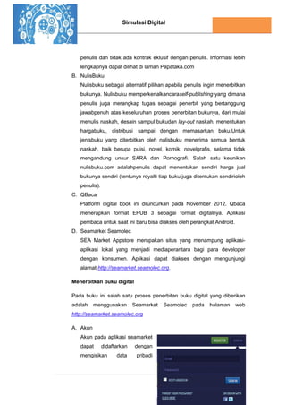 Simulasi Digital
90 | P a g e
penulis dan tidak ada kontrak eklusif dengan penulis. Informasi lebih
lengkapnya dapat dilihat di laman Papataka.com
B. NulisBuku
Nulisbuku sebagai alternatif pilihan apabila penulis ingin menerbitkan
bukunya. Nulisbuku memperkenalkancaraself-publishing yang dimana
penulis juga merangkap tugas sebagai penerbit yang bertanggung
jawabpenuh atas keseluruhan proses penerbitan bukunya, dari mulai
menulis naskah, desain sampul bukudan lay-out naskah, menentukan
hargabuku, distribusi sampai dengan memasarkan buku.Untuk
jenisbuku yang diterbitkan oleh nulisbuku menerima semua bentuk
naskah, baik berupa puisi, novel, komik, novelgrafis, selama tidak
mengandung unsur SARA dan Pornografi. Salah satu keunikan
nulisbuku.com adalahpenulis dapat menentukan sendiri harga jual
bukunya sendiri (tentunya royalti tiap buku juga ditentukan sendirioleh
penulis).
C. QBaca
Platform digital book ini diluncurkan pada November 2012. Qbaca
menerapkan format EPUB 3 sebagai format digitalnya. Aplikasi
pembaca untuk saat ini baru bisa diakses oleh perangkat Android.
D. Seamarket Seamolec
SEA Market Appstore merupakan situs yang menampung aplikasi-
aplikasi lokal yang menjadi mediaperantara bagi para developer
dengan konsumen. Aplikasi dapat diakses dengan mengunjungi
alamat http://seamarket.seamolec.org.
Menerbitkan buku digital
Pada buku ini salah satu proses penerbitan buku digital yang diberikan
adalah menggunakan Seamarket Seamolec pada halaman web
http://seamarket.seamolec.org
A. Akun
Akun pada aplikasi seamarket
dapat didaftarkan dengan
mengisikan data pribadi
 
