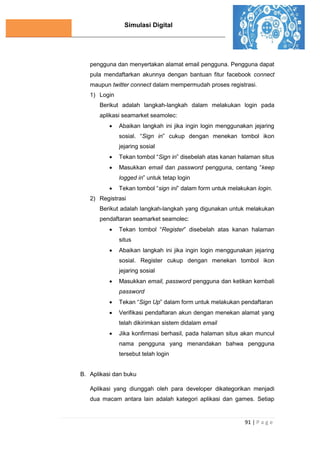 Simulasi Digital
91 | P a g e
pengguna dan menyertakan alamat email pengguna. Pengguna dapat
pula mendaftarkan akunnya dengan bantuan fitur facebook connect
maupun twitter connect dalam mempermudah proses registrasi.
1) Login
Berikut adalah langkah-langkah dalam melakukan login pada
aplikasi seamarket seamolec:
 Abaikan langkah ini jika ingin login menggunakan jejaring
sosial. “Sign in” cukup dengan menekan tombol ikon
jejaring sosial
 Tekan tombol “Sign in” disebelah atas kanan halaman situs
 Masukkan email dan password pengguna, centang “keep
logged in” untuk tetap login
 Tekan tombol “sign ini” dalam form untuk melakukan login.
2) Registrasi
Berikut adalah langkah-langkah yang digunakan untuk melakukan
pendaftaran seamarket seamolec:
 Tekan tombol “Register” disebelah atas kanan halaman
situs
 Abaikan langkah ini jika ingin login menggunakan jejaring
sosial. Register cukup dengan menekan tombol ikon
jejaring sosial
 Masukkan email, password pengguna dan ketikan kembali
password
 Tekan “Sign Up” dalam form untuk melakukan pendaftaran
 Verifikasi pendaftaran akun dengan menekan alamat yang
telah dikirimkan sistem didalam email
 Jika konfirmasi berhasil, pada halaman situs akan muncul
nama pengguna yang menandakan bahwa pengguna
tersebut telah login
B. Aplikasi dan buku
Aplikasi yang diunggah oleh para developer dikategorikan menjadi
dua macam antara lain adalah kategori aplikasi dan games. Setiap
 