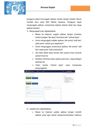 Simulasi Digital
92 | P a g e
pengguna dapat menunggah aplikasi mereka dengan terlebih dahulu
memiliki akun pada SEA Market Appstore. Pengguna dapat
mengunggah aplikasi, screenshoot aplikasi disertai detail dan harga
aplikasi tersebut.
1) Mengunggah buku digital/aplikasi
 Masuk ke halaman unggah aplikasi dengan menekan
tombol navigasi “My Apps” kemudian pilih “Upload Apps”
 Untuk mengunggah installer aplikasi, klik tombol “Add files”
pada panel “upload your application”
 Untuk mengunggah screenshoot aplikasi, klik tombol “add
files” pada panel “add screenshoot”
 Jika telah dipilih tekan tombol start upload untuk memulai
upload resource
 Sertakan informasi dasar seperti judul buku, harga kategori
deskripsi dll.
 Tekan tombol “Submit Apps” untuk memproses
pengunggahan
2) Update buku digital/aplikasi
 Masuk ke halaman update aplikasi dengan memilih
aplikasi yang ingin diubah denganmenampilkan halaman
 
