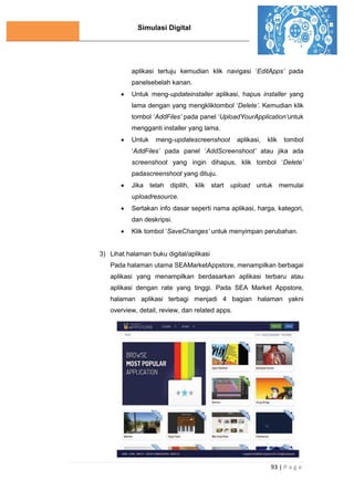 Simulasi Digital
93 | P a g e
aplikasi tertuju kemudian klik navigasi ‘EditApps’ pada
panelsebelah kanan.
 Untuk meng-updateinstaller aplikasi, hapus installer yang
lama dengan yang mengkliktombol ‘Delete’. Kemudian klik
tombol ‘AddFiles’ pada panel ‘UploadYourApplication’untuk
mengganti installer yang lama.
 Untuk meng-updatescreenshoot aplikasi, klik tombol
‘AddFiles’ pada panel ‘AddScreenshoot’ atau jika ada
screenshoot yang ingin dihapus, klik tombol ‘Delete’
padascreenshoot yang dituju.
 Jika telah dipilih, klik start upload untuk memulai
uploadresource.
 Sertakan info dasar seperti nama aplikasi, harga, kategori,
dan deskripsi.
 Klik tombol ‘SaveChanges’ untuk menyimpan perubahan.
3) Lihat halaman buku digital/aplikasi
Pada halaman utama SEAMarketAppstore, menampilkan berbagai
aplikasi yang menampilkan berdasarkan aplikasi terbaru atau
aplikasi dengan rate yang tinggi. Pada SEA Market Appstore,
halaman aplikasi terbagi menjadi 4 bagian halaman yakni
overview, detail, review, dan related apps.
 