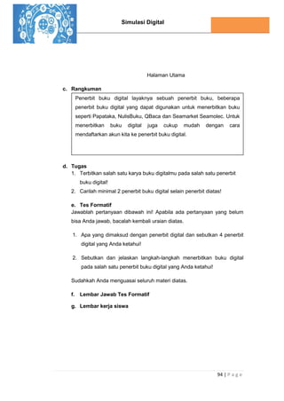 Simulasi Digital
94 | P a g e
Halaman Utama
c. Rangkuman
d. Tugas
1. Terbitkan salah satu karya buku digitalmu pada salah satu penerbit
buku digital!
2. Carilah minimal 2 penerbit buku digital selain penerbit diatas!
e. Tes Formatif
Jawablah pertanyaan dibawah ini! Apabila ada pertanyaan yang belum
bisa Anda jawab, bacalah kembali uraian diatas.
1. Apa yang dimaksud dengan penerbit digital dan sebutkan 4 penerbit
digital yang Anda ketahui!
2. Sebutkan dan jelaskan langkah-langkah menerbitkan buku digital
pada salah satu penerbit buku digital yang Anda ketahui!
Sudahkah Anda menguasai seluruh materi diatas.
f. Lembar Jawab Tes Formatif
g. Lembar kerja siswa
Penerbit buku digital layaknya sebuah penerbit buku, beberapa
penerbit buku digital yang dapat digunakan untuk menerbitkan buku
seperti Papataka, NulisBuku, QBaca dan Seamarket Seamolec. Untuk
menerbitkan buku digital juga cukup mudah dengan cara
mendaftarkan akun kita ke penerbit buku digital.
 
