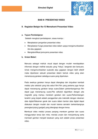 Simulasi Digital
95 | P a g e
BAB III PRESENTASI VIDEO
9. Kegiatan Belajar Ke-13 Memahami Presentasi Video
a. Tujuan Pembelajaran
Setelah mengikuti pembelajaran, siswa mampu :
 Menjelaskan pengertian presentasi video
 Menjelaskan fungsi presentasi video dalam upaya mengomunikasikan
ide atau gagasan
 Mengidentifikasi jenis-jenis presentasi video
b. Uraian Materi
Manusia sebagai mahluk visual dapat dengan mudah mendapatkan
informasi dengan melihat sesuatu yang “hidup”, bergerak dan bersuara.
Untuk mengomunikasikan suatuide atau gagasan dengan lebih efektif
maka diperlukan sebuah presentasi dalam bentuk video yang akan
menampung gerakan sekaligus suara yang diperlukan.
Pada awalnya gerakan hanya dapat ditangkap dan diujudkan kembali
melalui pita celluloid yang kita sebut film.Film yang pertama juga hanya
dapat menampung gerakan tanpa suara.Dalam perkembangannya film
dapat juga menampung suara.Pita celluloid digantikan dengan pita
magnetik yang mampu merekam gerakan dan suara.Perkembangan
terakhir yang terjadi adalah penggantian pita maknetik dengan rekaman
data digital.Rekaman gerak dan suara dalam bentuk data digital dapat
dilakukan dengan mudah dan murah karena semakin berkembangnya
perangkat jinjing (gadget) yang dilengkapi dengan lensa.
Membuat video melalui proses panjang merekam gambar dan suara
menggunakan lensa dan mike, menata urutan dan menyambung serta
memisah gambar menjadi kesatuan yang utuh adalah prose presentasi
video.
 