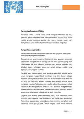 Simulasi Digital
96 | P a g e
Pengertian Presentasi Video
Presentasi video adalah video untuk mengomunikasikan ide atau
gagasan, yang digunakan untuk memperkenalkan produk yang dibuat
melalui proses merekam gambar dan suara, menata urutan dan
menyambung serta memisah gambar menjadi kesatuan yang utuh.
Fungsi Presentasi Video
Sebagai sarana untuk mengomunikasikan ide atau gagasan menyajikan
suatu produk yang telah dihasilkan.
Sebagai sarana untuk mengomunikasikan ide atau gagasan, presentasi
video harus mengemukakan keunggulan ide atau gagasan yang akan
disampaikan. Ide atau gagasan diperoleh dari adanya masalah yang
dihadapi dalam kehidupan sehari-hari terkait dengan produk yang
dipelajari pada program keahlian.
Gagasan atau konsep adalah hasil pemikiran yang lahir sebagai solusi
untuk mengatasi masalah.Hasil pemikiran yang lahir bukan sebagai
masalah, biasanya hanya terjadi pada ilmu murni dan seni murni.Pada hal
ini yang kita bicarakan adalah gagasan atau konsep sebagai solusi
mengatasi masalah.Pada dasarnya, masalah adalah kesenjangan antara
kenyataan dan harapan.Pada tahap ini perlu pelatihan mengidentiﬁkasi
masalah.Mampu mengidentiﬁkasi masalah merupakan setengah langkah
untuk menemukan solusi sebagai satu langkah yang utuh.
Gagasan atau konsep pada presentasi video, akan mencapai tujuan
branding, dan marketing, bila gagasan itu asli, benar, dan bermanfaat.
Asli, artinya gagasan atau konsep bukan hasil pemikiran orang lain, hasil
kreativitas sendiri (be yourself). Bukan plagiasi. Tidak harus mencipta
 