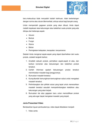 Simulasi Digital
97 | P a g e
baru.maksudnya tidak menyalahi kaidah keilmuan, tidak bertentangan
dengan norma atau aturan.Bermanfaat, artinya solusi bagi banyak orang.
Untuk memperoleh gagasan produk yang akan dibuat, Anda dapat
melatih kepekaan atas kekurangan atau kelebihan suatu produk yang ada
ditinjau dari beberapa aspek:
 Ukuran
 Bentuk
 Fungsi
 Warna
 Bahan
 Peningkatan ketepatan, kecepatan, kenyamanan
Setelah Anda mengenal aspek-aspek yang dapat diperhatikan dari suatu
produk, cobalah langkah berikut.
1. Amatilah sebuah produk, perhatikan aspek-aspek di atas, dan
berikan komentar atas kekuarangan dan kelebihan produk
tersebut.
2. Carilah informasi apakah kekuarangan produk tersebut
menimbulkan masalah bagi penggunanya.
3. Rumuskan masalah tersebut.
4. Kumpulkanlah kemungkinan-kemungkinan solusi untuk mengatasi
masalah tersebut.
5. Pertimbangkan dan pilihlah solusi yang tepat untuk memecahkan
masalah tersebut sesudah mempertimbangkan kelebihan atau
kekurangan yang akan terjadi.
6. Rumuskan ide atau gagasan baru untuk memodifikasi produk
yang ada agar dapat mengatasi masalah yang terjadi.
Jenis Presentasi Video
Berdasarkan tujuan pembuatannya, video dapat dibedakan menjadi:
1. Video cerita
 