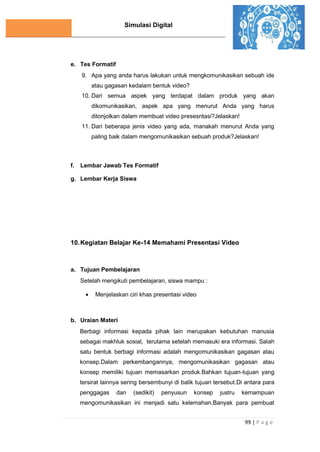 Simulasi Digital
99 | P a g e
e. Tes Formatif
9. Apa yang anda harus lakukan untuk mengkomunikasikan sebuah ide
atau gagasan kedalam bentuk video?
10. Dari semua aspek yang terdapat dalam produk yang akan
dikomunikasikan, aspek apa yang menurut Anda yang harus
ditonjolkan dalam membuat video presesntasi?Jelaskan!
11. Dari beberapa jenis video yang ada, manakah menurut Anda yang
paling baik dalam mengomunikasikan sebuah produk?Jelaskan!
f. Lembar Jawab Tes Formatif
g. Lembar Kerja Siswa
10.Kegiatan Belajar Ke-14 Memahami Presentasi Video
a. Tujuan Pembelajaran
Setelah mengikuti pembelajaran, siswa mampu :
 Menjelaskan ciri khas presentasi video
b. Uraian Materi
Berbagi informasi kepada pihak lain merupakan kebutuhan manusia
sebagai makhluk sosial, terutama setelah memasuki era informasi. Salah
satu bentuk berbagi informasi adalah mengomunikasikan gagasan atau
konsep.Dalam perkembangannya, mengomunikasikan gagasan atau
konsep memiliki tujuan memasarkan produk.Bahkan tujuan-tujuan yang
tersirat lainnya sering bersembunyi di balik tujuan tersebut.Di antara para
penggagas dan (sedikit) penyusun konsep justru kemampuan
mengomunikasikan ini menjadi satu kelemahan.Banyak para pembuat
 