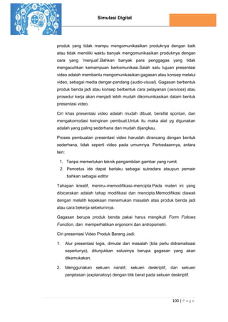 Simulasi Digital
100 | P a g e
produk yang tidak mampu mengomunikasikan produknya dengan baik
atau tidak memiliki waktu banyak mengomunikasikan produknya dengan
cara yang ‘menjual’.Bahkan banyak para penggagas yang tidak
mengacuhkan kemampuan berkomunikasi.Salah satu tujuan presentasi
video adalah membantu mengomunikasikan gagasan atau konsep melalui
video, sebagai media dengar-pandang (audio-visual). Gagasan berbentuk
produk benda jadi atau konsep berbentuk cara pelayanan (services) atau
prosedur kerja akan menjadi lebih mudah dikomunikasikan dalam bentuk
presentasi video.
Ciri khas presentasi video adalah mudah dibuat, bersifat spontan, dan
mengakomodasi keinginan pembuat.Untuk itu maka alat yg digunakan
adalah yang paling sederhana dan mudah dijangkau.
Proses pembuatan presentasi video haruslah dirancang dengan bentuk
sederhana, tidak seperti video pada umumnya. Perbedaannya, antara
lain:
1. Tanpa memerlukan teknik pengambilan gambar yang rumit.
2. Pencetus ide dapat berlaku sebagai sutradara ataupun pemain
bahkan sebagai editor
Tahapan kreatif, meniru–memodiﬁkasi–mencipta.Pada materi ini yang
dibicarakan adalah tahap modiﬁkasi dan mencipta.Memodiﬁkasi diawali
dengan melatih kepekaan menemukan masalah atas produk benda jadi
atau cara bekerja sebelumnya.
Gagasan berupa produk benda pakai harus mengikuti Form Follows
Function, dan memperhatikan ergonomi dan antropometri.
Ciri presentasi Video Produk Barang Jadi.
1. Alur presentasi logis, dimulai dari masalah (bila perlu didramatisasi
seperlunya), ditunjukkan solusinya berupa gagasan yang akan
dikemukakan.
2. Menggunakan sekuen naratif, sekuen deskriptif, dan sekuen
penjelasan (explanatory) dengan titik berat pada sekuen deskriptif.
 