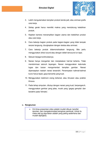Simulasi Digital
101 | P a g e
3. Lebih mengutamakan tampilan produk benda jadi, atau animasi graﬁs
cara kerja.
4. Setiap gerak harus memiliki makna yang mendukung kelebihan
produk.
5. Kejelian kamera menampilkan bagian utama dan kelebihan produk
atau cara kerja.
6. Cara bekerja bagian produk pada bagian-bagian yang tidak tampak
secara langsung, diungkapkan dengan sketsa atau animasi.
7. Cara bekerja produk didemonstrasikan langsung. Bila perlu
menggunakan direct sound atau dengan istilah lainsound on tape.
8. Sekuen terjaga kontinuitasnya.
9. Narasi hanya mengantar dan menjelaskan hal-hal tertentu. Tidak
mendominasi seluruh tayangan. Narasi menggunakan kata-kata
lugas dan bukan mengomentari tampilan gambar. Narasi
dipersiapkan naskah narasi tersendiri. Penempatan kalimat-kalimat
kunci harus tepat, gaya bercerita yang kuat.
10. Menggunakan testimoni orang terkenal, atau ilmuwan atau praktisi
khusus.
11. Pada tahap simpulan, ditutup dengan narasi yang kuat, berpengaruh,
menggunakan gambar yang jelas, musik yang ‘gegap gempita’ dan
berakhir pada ‘klimaks’.
c. Rangkuman
 Ciri khas presentasi video adalah mudah dibuat, bersifat
spontan, dan mengakomodasi keinginan pembuat. Untuk itu
maka alat yg digunakan adalah yang paling sederhana dan
mudah dijangkau.
 