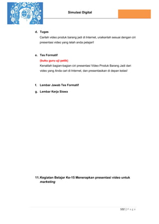 Simulasi Digital
102 | P a g e
d. Tugas
Carilah video produk barang jadi di Internet, uraikanlah sesuai dengan ciri
presentasi video yang telah anda pelajari!
e. Tes Formatif
(buku guru uji petik)
Kenalilah bagian-bagian ciri presentasi Video Produk Barang Jadi dari
video yang Anda cari di Internet, dan presentasikan di depan kelas!
f. Lembar Jawab Tes Formatif
g. Lembar Kerja Siswa
11.Kegiatan Belajar Ke-15 Menerapkan presentasi video untuk
marketing
 
