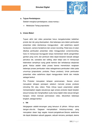 Simulasi Digital
103 | P a g e
a. Tujuan Pembelajaran
Setelah mengikuti pembelajaran, siswa mampu :
 Melakukan Tahap praproduksi
b. Uraian Materi
Tujuan akhir dari video persentasi harus mengakomodasi kelebihan
produk dan ide yang disampaikan. Ada beberapa cara dalam pembuatan
presentasi video diantaranya menggunakan alat sederhana seperti
handycam, camera handphone dan screen recording. Pada buku ini akan
dibahas pembuatan presentasi video menggunakan screenrecording.
Cara ini mempunyai keunggulan tanpa memerlukan teknik pengambilan
gambar yang rumit, dan pembuat video dapat berperan banyak sebagai
pencetus ide, sutradara dan editing, akan tetapi cara ini mempunyai
kelemahan sempitnya ruang gerak kamera dan terbatasnya eksplorasi
gerak. Kedua adalah video proses karena memerlukan rangkaian
beberapa proses pembuatan video sebagaimana pembuatan video pada
umumnya (praproduksi, produksi, Pasca produksi). Untuk pembuatan
presentasi video sederhana dapat menggunakan teknik dan metode
sebagai berikut:
Pra Produksi merupakan tahapan perencanaan. Secara umum
merupakan tahapan persiapan sebelum memulai proses produksi
(shooting film atau video). Pada intinya tujuan praproduksi adalah
mempersiapkan segala sesuatunya agar proses produksi dapat berjalan
sesuai konsep dan menghasilkan suatu karya digital video sesuai dengan
harapan. Untuk memulai pemrosesan video, dibutuhkan beberapa
langkah, sebagai berikut:
a. Ide
Ide/gagasan adalah rancangan yang tersusun di pikiran. Artinya sama
dengan cita-cita. Gagasan menyebabkan timbulnya konsep, yang
merupakan dasar bagi segala macam pengetahuan.Secara sederhana
ide dapat dikatakan sebuah gagasan, sebuah rencana, pendapat, skema
 