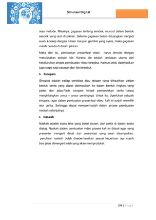 Simulasi Digital
104 | P a g e
atau metode. Misalnya: gagasan tentang sendok, muncul dalam bentuk
sendok yang utuh di pikiran. Selama gagasan belum dituangkan menjadi
suatu konsep dengan tulisan maupun gambar yang nyata, maka gagasan
masih berada di dalam pikiran.
Maka dari itu, pembuatan presentasi video harus dimulai dengan
menciptakan sebuah ide. Karena ide adalah landasan utama dari
keseluruhan proses pembuatan video tersebut. Namun perlu diperhatikan
juga siapa saja sasaran dari ide tersebut.
b. Sinopsis
Sinopsis adalah setiap peristiwa atau rekaan yang dikisahkan dalam
bentuk cerita yang dapat disimpulkan ke dalam bentuk ringkas yang
padat dan jelas.Pada sinopsis terjadi pemendekan cerita tanpa
menghilangkan unsur – unsur pentingnya. Untuk itu, diperlukan sebuah
sinopsis, agar dalam pembuatan presentasi video kali ini sudah memiliki
alur cerita. Sehingga dapat mempermudah dalam proses pembuatan
naskah selanjutnya.
c. Naskah
Naskah adalah suatu teks yang berisi aturan, alur cerita di dalam suatu
dialog. Naskah dalam pembuatan video proses kali ini dibuat agar sang
presenter mengerti detail dari presentasi yang akan disampaikan.
penulisan naskah boleh disederhanakan sesuai keperluan tapi masih
bisa jelas dimengerti oleh yang akan memproduksi.
 
