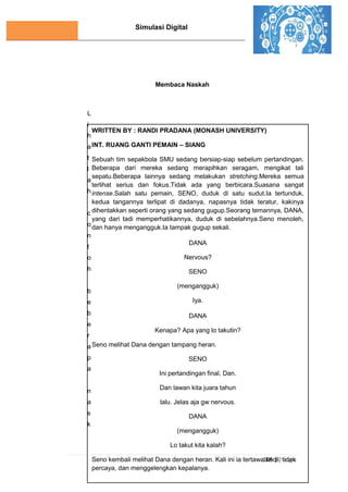 Simulasi Digital
105 | P a g e
Membaca Naskah
L
i
h
a
t
l
a
h
c
o
n
t
o
h
b
e
b
e
r
a
p
a
n
a
s
k
WRITTEN BY : RANDI PRADANA (MONASH UNIVERSITY)
INT. RUANG GANTI PEMAIN – SIANG
Sebuah tim sepakbola SMU sedang bersiap-siap sebelum pertandingan.
Beberapa dari mereka sedang merapihkan seragam, mengikat tali
sepatu.Beberapa lainnya sedang melakukan stretching.Mereka semua
terlihat serius dan fokus.Tidak ada yang berbicara.Suasana sangat
intense.Salah satu pemain, SENO, duduk di satu sudut.Ia tertunduk,
kedua tangannya terlipat di dadanya, napasnya tidak teratur, kakinya
dihentakkan seperti orang yang sedang gugup.Seorang temannya, DANA,
yang dari tadi memperhatikannya, duduk di sebelahnya.Seno menoleh,
dan hanya mengangguk.Ia tampak gugup sekali.
DANA
Nervous?
SENO
(mengangguk)
Iya.
DANA
Kenapa? Apa yang lo takutin?
Seno melihat Dana dengan tampang heran.
SENO
Ini pertandingan final, Dan.
Dan lawan kita juara tahun
lalu. Jelas aja gw nervous.
DANA
(mengangguk)
Lo takut kita kalah?
Seno kembali melihat Dana dengan heran. Kali ini ia tertawa kecil, tidak
percaya, dan menggelengkan kepalanya.
SENO
 