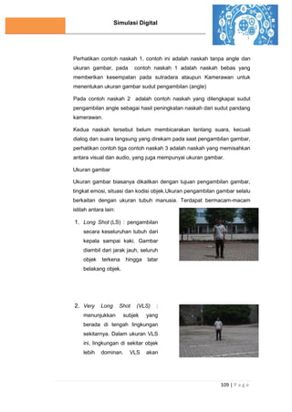 Simulasi Digital
109 | P a g e
Perhatikan contoh naskah 1, contoh ini adalah naskah tanpa angle dan
ukuran gambar, pada contoh naskah 1 adalah naskah bebas yang
memberikan kesempatan pada sutradara ataupun Kamerawan untuk
menentukan ukuran gambar sudut pengambilan (angle)
Pada contoh naskah 2 adalah contoh naskah yang dilengkapai sudut
pengambilan angle sebagai hasil peningkatan naskah dari sudut pandang
kamerawan.
Kedua naskah tersebut belum membicarakan tentang suara, kecuali
dialog dan suara langsung yang direkam pada saat pengambilan gambar,
perhatikan contoh tiga contoh naskah 3 adalah naskah yang memisahkan
antara visual dan audio, yang juga mempunyai ukuran gambar.
Ukuran gambar
Ukuran gambar biasanya dikaitkan dengan tujuan pengambilan gambar,
tingkat emosi, situasi dan kodisi objek.Ukuran pengambilan gambar selalu
berkaitan dengan ukuran tubuh manusia. Terdapat bermacam-macam
istilah antara lain:
1. Long Shot (LS) : pengambilan
secara keseluruhan tubuh dari
kepala sampai kaki. Gambar
diambil dari jarak jauh, seluruh
objek terkena hingga latar
belakang objek.
2. Very Long Shot (VLS) :
menunjukkan subjek yang
berada di tengah lingkungan
sekitarnya. Dalam ukuran VLS
ini, lingkungan di sekitar objek
lebih dominan. VLS akan
 