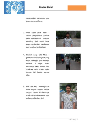 Simulasi Digital
110 | P a g e
menampilkan panorama yang
akan memenuhi layar.
3. Wide Angle (sudt lebar) :
ukuran pengambilan gambar
yang memasukkan keadaan
sekeliling, jadi sudut lebar
akan memberikan pandangan
atas keseluruhan keadaan.
4. Medium Long Shot (MLS) :
gambar diambil dari jarak yang
wajar, sehingga jika misalnya
terdapat 3 objek maka
seluruhnya akan terlihat. Bila
objeknya satu orang maka
tampak dari kepala sampai
lutut.
5. Mid Shot (MS) : menunjukkan
mulai bagian kepala sampai
pinggul. Ukuran MS berfungsi
untuk menunjukkan siapa yang
sedang melakukan aksi.
 