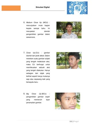 Simulasi Digital
111 | P a g e
6. Medium Close Up (MCU) :
menunjukkan mulai bagian
kepala sampai bahu. Ini
merupakan standar
pengambilan gambar dalam
wawancara.
7. Close Up (CU) : gambar
diambil dari jarak dekat. Dalam
merekam suatu gambar subjek
yang tengah melakukan aksi,
maka CU berfungsi untuk
memfokuskan sebuah aksi
yang tengah dilakukan. Hanya
sebagian dari objek yang
terlihat seperti hanya mukanya
saja atau sepasang kaki yang
bersepatu baru.
8. Big Close Up (BCU) :
pengambilan gambar wajah
yang memenuhi layar
penampilan gambar.
 