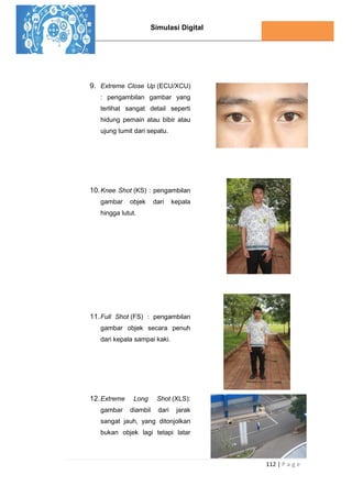 Simulasi Digital
112 | P a g e
9. Extreme Close Up (ECU/XCU)
: pengambilan gambar yang
terlihat sangat detail seperti
hidung pemain atau bibir atau
ujung tumit dari sepatu.
10.Knee Shot (KS) : pengambilan
gambar objek dari kepala
hingga lutut.
11.Full Shot (FS) : pengambilan
gambar objek secara penuh
dari kepala sampai kaki.
12.Extreme Long Shot (XLS):
gambar diambil dari jarak
sangat jauh, yang ditonjolkan
bukan objek lagi tetapi latar
 