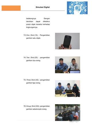Simulasi Digital
113 | P a g e
belakangnya. Dengan
demikian dapat diketahui
posisi objek tersebut terhadap
lingkungannya.
13.One Shot (1S) : Pengambilan
gambar satu objek.
14.Two Shot (2S) : pengambilan
gambar dua orang.
15.Three Shot (3S) : pengambilan
gambar tiga orang.
16.Group Shot (GS): pengambilan
gambar sekelompok orang.
 