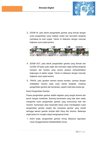 Simulasi Digital
115 | P a g e
3. ZOOM IN, yaitu teknik pengambilan gambar yang dimulai dengan
sudut pengambilan yang melebar (wide) dan kemudian bergerak
mendekati ke arah subjek. Teknik ini dilakukan dengan memutar
lingkaran zoom pada kamera.
4. ZOOM OUT, yaitu teknik pengambilan gambar yang dimulai dari
CLOSE UP pada suatu objek dan kemudian objek terlihat bergerak
menjauh dari kamera yang secara gradual memperlihatkan
lingkungan di sekitar subjek. Teknik ini dilakukan dengan memutar
lingkaran zoom pada kamera.
5. TRACK, yaitu gerakan kamera secara konstan, caranya dengan
meletakkan kamera pada suatu benda bergerak, misalnya
pengambilan gambar dari kendaraan, seperti mobil atau kereta api.
Sudut Pengambilan Gambar
Proses pengambilan gambar adalah kegiatan yang sangat dinamis dan
penuh dengan kreativitas. Seorang kamerawan yang baik akan selalu
mengambil sudut pengambilan gambar yang menurutnya baik dan
menarik. Kamerawan akan berpindah lokasi untuk mendapatkan sudut
pengambilan gambar (angle) dan komposisi gambar yang variatif
sehingga sekuen gambar tampak lebih hidup dan dinamis. Beberapa
angle berikut ini mungkin dapat menginspirasi Anda.
1. Dutch angle, pengambilan gambar miring. Biasanya digunakan
untuk menggambarkan ketidakstabilan emosi.
 