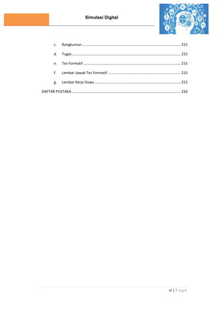 Simulasi Digital
xi | P a g e
c. Rangkuman ................................................................................................. 215
d. Tugas ........................................................................................................... 215
e. Tes Formatif ................................................................................................ 215
f. Lembar Jawab Tes Formatif ........................................................................ 215
g. Lembar Kerja Siswa..................................................................................... 215
DAFTAR PUSTAKA ........................................................................................................... 216
 