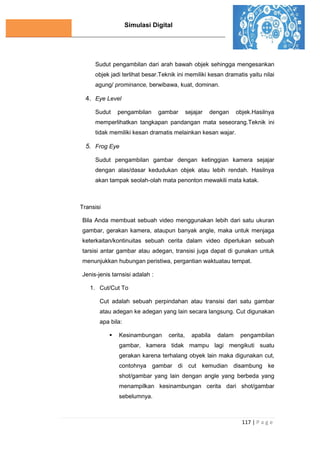 Simulasi Digital
117 | P a g e
Sudut pengambilan dari arah bawah objek sehingga mengesankan
objek jadi terlihat besar.Teknik ini memiliki kesan dramatis yaitu nilai
agung/ prominance, berwibawa, kuat, dominan.
4. Eye Level
Sudut pengambilan gambar sejajar dengan objek.Hasilnya
memperlihatkan tangkapan pandangan mata seseorang.Teknik ini
tidak memiliki kesan dramatis melainkan kesan wajar.
5. Frog Eye
Sudut pengambilan gambar dengan ketinggian kamera sejajar
dengan alas/dasar kedudukan objek atau lebih rendah. Hasilnya
akan tampak seolah-olah mata penonton mewakili mata katak.
Transisi
Bila Anda membuat sebuah video menggunakan lebih dari satu ukuran
gambar, gerakan kamera, ataupun banyak angle, maka untuk menjaga
keterkaitan/kontinuitas sebuah cerita dalam video diperlukan sebuah
tarsisi antar gambar atau adegan, transisi juga dapat di gunakan untuk
menunjukkan hubungan peristiwa, pergantian waktuatau tempat.
Jenis-jenis tarnsisi adalah :
1. Cut/Cut To
Cut adalah sebuah perpindahan atau transisi dari satu gambar
atau adegan ke adegan yang lain secara langsung. Cut digunakan
apa bila:
 Kesinambungan cerita, apabila dalam pengambilan
gambar, kamera tidak mampu lagi mengikuti suatu
gerakan karena terhalang obyek lain maka digunakan cut,
contohnya gambar di cut kemudian disambung ke
shot/gambar yang lain dengan angle yang berbeda yang
menampilkan kesinambungan cerita dari shot/gambar
sebelumnya.
 