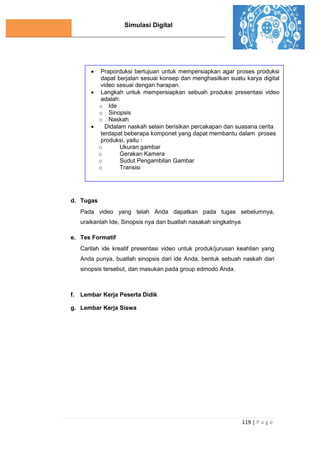 Simulasi Digital
119 | P a g e
d. Tugas
Pada video yang telah Anda dapatkan pada tugas sebelumnya,
uraikanlah Ide, Sinopsis nya dan buatlah nasakah singkatnya
e. Tes Formatif
Carilah ide kreatif presentasi video untuk produk/jurusan keahlian yang
Anda punya, buatlah sinopsis dari ide Anda, bentuk sebuah naskah dari
sinopsis tersebut, dan masukan pada group edmodo Anda.
f. Lembar Kerja Peserta Didik
g. Lembar Kerja Siswa
 Praporduksi bertujuan untuk mempersiapkan agar proses produksi
dapat berjalan sesuai konsep dan menghasilkan suatu karya digital
video sesuai dengan harapan.
 Langkah untuk mempersiapkan sebuah produksi presentasi video
adalah:
o Ide
o Sinopsis
o Naskah
 Didalam naskah selain berisikan percakapan dan suasana cerita
terdapat beberapa komponet yang dapat membantu dalam proses
produksi, yaitu :
o Ukuran gambar
o Gerakan Kamera
o Sudut Pengambilan Gambar
o Transisi
 