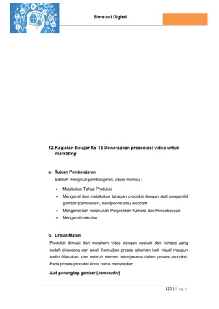 Simulasi Digital
120 | P a g e
12.Kegiatan Belajar Ke-16 Menerapkan presentasi video untuk
marketing
a. Tujuan Pembelajaran
Setelah mengikuti pembelajaran, siswa mampu :
 Melakukan Tahap Produksi
 Mengenal dan melakukan tahapan produksi dengan Alat pengambil
gambar (camcorder), handphone atau webcam
 Mengenal dan melakukan Pergerakan Kamera dan Pencahayaan
 Mengenal mikrofon
b. Uraian Materi
Produksi dimulai dari merekam video dengan naskah dan konsep yang
sudah dirancang dari awal. Kemudian proses rekaman baik visual maupun
audio dilakukan, dan seluruh elemen bekerjasama dalam proses produksi.
Pada proses produksi Anda harus menyiapkan:
Alat penangkap gambar (camcorder)
 