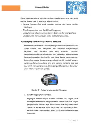 Simulasi Digital
121 | P a g e
Kamerawan memerlukan sejumlah peralatan standar untuk dapat mengambil
gambar dengan baik, di antaranya sebagai berikut.
- Kamera (camrecorder) untuk merekam gambar dan suara, contoh:
handycam.
- Tripod, agar gambar yang diambil tidak bergoyang.
- Lampu kamera untuk menambah cahaya dalam kondisi kurang cahaya.
- Mikropon untuk merekam suara ketika melakukan presentasi.
1)Menangkap Gambar Dengan Kamera Handycam
Kamera merupakan salah satu alat penting dalam suatu pembuatan film.
Fungsi kamera yaitu mengambil atau merekam adegan-adegan
(kegiatan) yang diarahkan oleh sang sutradara kemudian
divisualisasikan oleh pemain-pemain yang melakukan adegan-adegan.
Kamera dioperasikan oleh kru film yang biasa disebut kamerawan dan
dioperasikan sesuai dengan arahan sutradara.Untuk menjadi seorang
kamerawan harus mengetahui jenis-jenis kamera, mengenal cara-cara
atau teknik memegang kamera, teknik pengambilan gambar, dan unsur-
unsur dalam pengambilan gambar.
Gambar 3.1 Alat penangkap gambar Handycam
a. Cara Memegang Kamera Video
Peganglah kamera dengan mantap. Gunakan satu tangan untuk
memegang kamera dan mengoperasikan kontrol zoom, dan tangan
yang lain untuk menjaga agar posisi kamera tidak bergoyang. Dapat
digerakkan ke berbagai posisi, tergantung dari sudut pengambilan
yang diinginkan atau gunakan selalu tripod untuk menjaga gambar
tetap stabil.
 