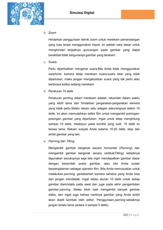 Simulasi Digital
122 | P a g e
b. Zoom
Hindarkan penggunaan teknik zoom untuk merekam pemandangan
yang luas tanpa menggunakan tripod. Ini adalah cara dasar untuk
menghindari terjadinya guncangan pada gambar yang dapat
berakibat tidak bergunanya gambar yang terekam.
c. Suara
Perlu diperhatikan mengenai suara.Bila Anda tidak menggunakan
earphone, kamera tetap merekam suara-suara latar yang tidak
diperlukan, maka jangan mengeluarkan suara yang tak perlu atau
berbicara ketika sedang merekam.
d. Peraturan 10 detik
Peraturan penting dalam merekam adalah, rekamlah dalam waktu
yang lebih lama dan hindarkan pergerakan-pergerakan kemera
yang tidak perlu.Selalu rekam satu adegan sekurangnya dalam 10
detik. Ini akan memudahkan editor film untuk mengambil potongan-
potongan gambar yang diperlukan. Ingat untuk tetap menghitung
sampai 10 detik, meskipun pada kondisi yang sulit, 10 detik ini
terasa lama. Rekam subyek Anda selama 10-20 detik, stop dan
ambil gambar yang lain.
e. Panning dan Tilting
Mengambil gambar bergerak secara horizontal (Panning) dan
mengambil gambar bergerak secara vertikal(Tilting) sebaiknya
digunakan secukupnya saja bila ingin mendapatkan gambar dasar
dengan berpindah posisi gambar, atau bila Anda sudah
berpengalaman sebagai operator film. Bila Anda memutuskan untuk
melakukan panning, gerakkanlah kamera sehalus yang Anda bisa
dan jangan mendadak. Ingat selalu aturan 10 detik untuk setiap
gambar diam/statis pada awal dan juga pada akhir pengambilan
gambar panning. Selalu lebih baik mengambil banyak gambar
statis, dan ingat juga bahwa nantinya gambar yang Anda ambil
akan diedit kembali oleh editor. Penggunaan panning sebaiknya
jangan terlalu lama (antara 3 sampai 5 detik).
 