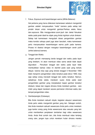 Simulasi Digital
123 | P a g e
f. Fokus, Exposure and keseimbangan warna (White Balance)
Hal pertama yang harus dilakukan kamerawan sebelum mengambil
gambar adalah menyesuaikan “mata” kamera pada setiap kali
pindah lokasi untuk mengambil gambar.Periksa selalu fokus
dan exposure. Bila menggunakan zoom jauh dan dekat fokuskan
selalu pada jarak ideal ke objek yang Anda inginkan untuk direkam.
Setiap kali kamerawan mengubah lokasi pengambilan gambar
maka kondisi cahaya pasti juga akan berubah, maka kamerawan
perlu menyesuaikan keseimbangan warna putih pada kamera.
Proses ini disebut dengan mengatur keseimbangan cerah putih
(white balance) kamera.
g. Tanggal dan Waktu
Jangan pernah memasang tanda tanggal dan waktu pada layar
yang terekam, ini akan membuat video sama sekali tidak dapat
digunakan . Penulisan tanggal dan waktu pada layar tidak
membuktikan bahwa video ini diambil pada saat yang tertulis
dilayar, karena bisa saja yang tertulis tanggal 5 November 1950
tidak menjamin pengambilan video tersebut pada tahun 1950, bisa
saja setiap orang merubah tanggal dan waktu tersebut. Namun,
sebaiknya Anda selalu merekam suara Anda pada awal
pengambilan gambar yang menjelaskan kapan gambar tersebut
direkam, lokasi dan negara dimana Anda merekam gambar, cara
inilah yang dapat merekam secara permanen informasi waktu dan
tempat pengambilan video.
h. Gambarpengisi (Cutaways)
Bila Anda merekam sebuah obyek, kegiatan ataupun wawancara
Anda perlu selalu mengambil gambar yang lain. Sebagai contoh,
bila Anda merekam sebuah wawancara Anda perlu untuk merekam
juga kantor orang yang Anda wawancarai atau sesuatu yang lain
untuk memberikan penjelasan tambahan bagi video wawancara
Anda. Anda lihat contoh lain, bila Anda membuat video tentang
orang utan, jangan lupa untuk merekam hutan dimana mereka
 