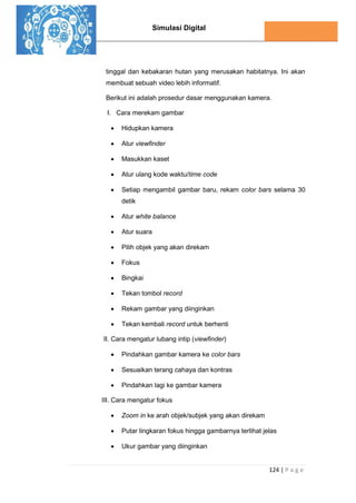 Simulasi Digital
124 | P a g e
tinggal dan kebakaran hutan yang merusakan habitatnya. Ini akan
membuat sebuah video lebih informatif.
Berikut ini adalah prosedur dasar menggunakan kamera.
I. Cara merekam gambar
 Hidupkan kamera
 Atur viewfinder
 Masukkan kaset
 Atur ulang kode waktu/time code
 Setiap mengambil gambar baru, rekam color bars selama 30
detik
 Atur white balance
 Atur suara
 Pilih objek yang akan direkam
 Fokus
 Bingkai
 Tekan tombol record
 Rekam gambar yang diinginkan
 Tekan kembali record untuk berhenti
II. Cara mengatur lubang intip (viewfinder)
 Pindahkan gambar kamera ke color bars
 Sesuaikan terang cahaya dan kontras
 Pindahkan lagi ke gambar kamera
III. Cara mengatur fokus
 Zoom in ke arah objek/subjek yang akan direkam
 Putar lingkaran fokus hingga gambarnya terlihat jelas
 Ukur gambar yang diinginkan
 