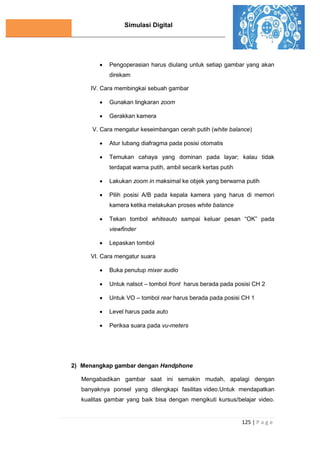 Simulasi Digital
125 | P a g e
 Pengoperasian harus diulang untuk setiap gambar yang akan
direkam
IV. Cara membingkai sebuah gambar
 Gunakan lingkaran zoom
 Gerakkan kamera
V. Cara mengatur keseimbangan cerah putih (white balance)
 Atur lubang diafragma pada posisi otomatis
 Temukan cahaya yang dominan pada layar; kalau tidak
terdapat warna putih, ambil secarik kertas putih
 Lakukan zoom in maksimal ke objek yang berwarna putih
 Pilih posisi A/B pada kepala kamera yang harus di memori
kamera ketika melakukan proses white balance
 Tekan tombol whiteauto sampai keluar pesan “OK” pada
viewfinder
 Lepaskan tombol
VI. Cara mengatur suara
 Buka penutup mixer audio
 Untuk natsot – tombol front harus berada pada posisi CH 2
 Untuk VO – tombol rear harus berada pada posisi CH 1
 Level harus pada auto
 Periksa suara pada vu-meters
2) Menangkap gambar dengan Handphone
Mengabadikan gambar saat ini semakin mudah, apalagi dengan
banyaknya ponsel yang dilengkapi fasilitas video.Untuk mendapatkan
kualitas gambar yang baik bisa dengan mengikuti kursus/belajar video.
 