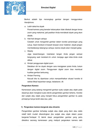 Simulasi Digital
126 | P a g e
Berikut adalah tips menangkap gambar dengan menggunakan
Handphone:
a. Lebih dekat ke obyek
Ponsel kamera yang beredar kebanyakan tidak dibekali dengan lensa
zoom yang maksimal, jadi pastikan Anda mendekati obyek yang akan
dibidik.
b. Hati-hati dengan cahaya
Cobalah untuk mengambil gambar dalam kondisi penerangan yang
cukup. Saat merekam di bawah terpaan sinar matahari, obyek jangan
membelakangi datangnya cahaya, karena obyek akan menjadi gelap.
c. Steady
Jaga keseimbangan. Usahakan tangan Anda jangan sampai
bergoyang saat merekam.Ini untuk menjaga agar video Anda enak
dilihat.
d. Hindari penggunaan digital zoom
Dekatkan diri ke obyek dengan cara menggeser posisi Anda, bukan
dengan digital zoom. Penggunaan digital zoom bisa membuat
kualitas gambar berkurang.
e. Hindari Panning.
Kecuali bila itu diperlukan untuk memperlihatkan situasi/ kondisi di
sekitar.Misal kepanikan warga, kebakaran, dll.
Pergerakan Kamera
Kamerawan yang sedang mengambil gambar suatu subjek atau objek pada
dasarnya akan mengikuti suatu teknik pengambilan gambar tertentu. Kondisi
dari subjek atau objek yang menjadi fokus pengambilan gambar itu pada
prinsipnya hanya terdiri atas dua, yaitu
1) Pergerakan kamera bergerak atau dinamis
Pengambilan gambar terhadap subjek atau objek yang diam atau statis
relatif lebih mudah dibandingkan jika subjek atau objek dalam posisi
bergerak.Terdapat 12 teknik dasar pengambilan gambar yang perlu
diketahui seorang kamerawan yang meliputi pergerakan kamera oleh
 