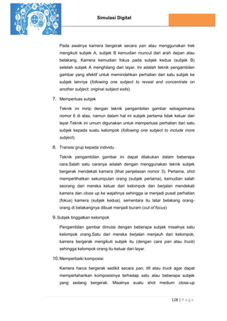 Simulasi Digital
128 | P a g e
Pada awalnya kamera bergerak secara pan atau menggunakan trek
mengikuti subjek A, subjek B kemudian muncul dari arah depan atau
belakang. Kamera kemudian fokus pada subjek kedua (subjek B)
setelah subjek A menghilang dari layar. Ini adalah teknik pengambilan
gambar yang efektif untuk memindahkan perhatian dari satu subjek ke
subjek lainnya (following one subject to reveal and concentrate on
another subject; original subject exits).
7. Memperluas subjek
Teknik ini mirip dengan teknik pengambilan gambar sebagaimana
nomor 6 di atas, namun dalam hal ini subjek pertama tidak keluar dari
layar.Teknik ini umum digunakan untuk memperluas perhatian dari satu
subjek kepada suatu kelompok (following one subject to include more
subject).
8. Transisi grup kepada individu
Teknik pengambilan gambar ini dapat dilakukan dalam beberapa
cara.Salah satu caranya adalah dengan menggunakan teknik subjek
bergerak mendekati kamera (lihat penjelasan nomor 3). Pertama, shot
memperlihatkan sekumpulan orang (subjek pertama), kemudian salah
seorang dari mereka keluar dari kelompok dan berjalan mendekati
kamera dan close up ke wajahnya sehingga ia menjadi pusat perhatian
(fokus) kamera (subjek kedua), sementara itu latar belakang orang-
orang di belakangnya dibuat menjadi buram (out of focus)
9.Subjek tinggalkan kelompok
Pengambilan gambar dimulai dengan beberapa subjek misalnya satu
kelompok orang.Satu dari mereka berjalan menjauh dari kelompok;
kamera bergerak mengikuti subjek itu (dengan cara pan atau truck)
sehingga kelompok orang itu keluar dari layar.
10.Memperbaiki komposisi
Kamera harus bergerak sedikit secara pan, tilt atau truck agar dapat
mempertahankan komposisinya terhadap satu atau beberapa subjek
yang sedang bergerak. Misalnya suatu shot medium close-up
 