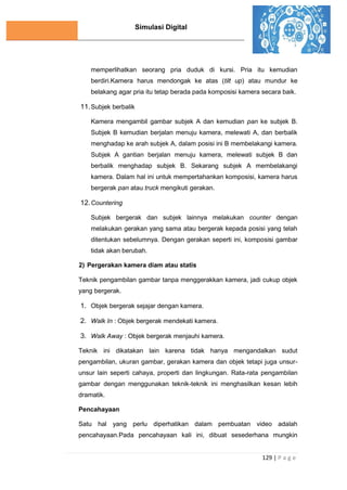 Simulasi Digital
129 | P a g e
memperlihatkan seorang pria duduk di kursi. Pria itu kemudian
berdiri.Kamera harus mendongak ke atas (tilt up) atau mundur ke
belakang agar pria itu tetap berada pada komposisi kamera secara baik.
11.Subjek berbalik
Kamera mengambil gambar subjek A dan kemudian pan ke subjek B.
Subjek B kemudian berjalan menuju kamera, melewati A, dan berbalik
menghadap ke arah subjek A, dalam posisi ini B membelakangi kamera.
Subjek A gantian berjalan menuju kamera, melewati subjek B dan
berbalik menghadap subjek B. Sekarang subjek A membelakangi
kamera. Dalam hal ini untuk mempertahankan komposisi, kamera harus
bergerak pan atau truck mengikuti gerakan.
12.Countering
Subjek bergerak dan subjek lainnya melakukan counter dengan
melakukan gerakan yang sama atau bergerak kepada posisi yang telah
ditentukan sebelumnya. Dengan gerakan seperti ini, komposisi gambar
tidak akan berubah.
2) Pergerakan kamera diam atau statis
Teknik pengambilan gambar tanpa menggerakkan kamera, jadi cukup objek
yang bergerak.
1. Objek bergerak sejajar dengan kamera.
2. Walk In : Objek bergerak mendekati kamera.
3. Walk Away : Objek bergerak menjauhi kamera.
Teknik ini dikatakan lain karena tidak hanya mengandalkan sudut
pengambilan, ukuran gambar, gerakan kamera dan objek tetapi juga unsur-
unsur lain seperti cahaya, properti dan lingkungan. Rata-rata pengambilan
gambar dengan menggunakan teknik-teknik ini menghasilkan kesan lebih
dramatik.
Pencahayaan
Satu hal yang perlu diperhatikan dalam pembuatan video adalah
pencahayaan.Pada pencahayaan kali ini, dibuat sesederhana mungkin
 
