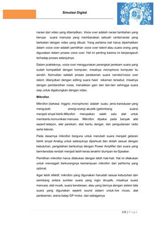 Simulasi Digital
133 | P a g e
narasi dari video yang ditampilkan. Voice over adalah narasi tambahan yang
berupa suara manusia yang membacakan sebuah cerita/narasi yang
berkaitan dengan video yang dibuat. Yang pertama kali harus diperhatikan
dalam voice over adalah pemilihan voice over talent atau suara orang yang
digunakan dalam proses voice over. Hal ini penting karena ini berpengaruh
terhadap proses selanjutnya.
Dalam prakteknya, voice over menggunakan perangkat perekam suara yang
sudah kompatibel dengan komputer, misalnya microphone komputer itu
sendiri. Kemudian setelah proses perekaman suara narrator/voice over
talent, dilanjutkan dengan editing suara hasil rekaman tersebut, misalnya
dengan pembersihan noise, menaikkan gain dan lain-lain sehingga suara
siap untuk digabungkan dengan video.
Mikrofon
Mikrofon (bahasa Inggris: microphone) adalah suatu jenis transduser yang
mengubah energi-energi akustik (gelombang suara)
menjadi sinyal listrik.Mikrofon merupakan salah satu alat untuk
membantu komunikasi manusia. Mikrofon dipakai pada banyak alat
seperti telepon, alat perekam, alat bantu dengar, dan pengudaraan radio
serta televisi.
Pada dasarnya mikrofon berguna untuk merubah suara menjadi getaran
listrik sinyal Analog untuk selanjutnya diperkuat dan diolah sesuai dengan
kebutuhan, pengolahan berikutnya dengan Power Amplifier dari suara yang
berintensitas rendah menjadi lebih keras terakhir diumpan ke-Speaker.
Pemilihan mikrofon harus dilakukan dengan lebih hati-hati. Hal ini dilakukan
untuk mencegah berkurangnya kemampuan mikrofon dari performa yang
optimal.
Agar lebih efektif, mikrofon yang digunakan haruslah sesuai kebutuhan dan
seimbang antara sumber suara yang ingin dicuplik, misalnya suara
manusia, alat musik, suara kendaraan, atau yang lainnya dengan sistem tata
suara yang digunakan seperti sound sistem untuk live music, alat
perekaman, arena balap GP motor, dan sebagainya
 