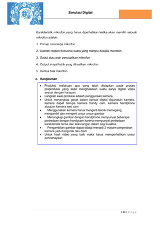 Simulasi Digital
134 | P a g e
Karakteristik mikrofon yang harus diperhatikan ketika akan memilih sebuah
mikrofon adalah:
1. Prinsip cara kerja mikrofon
2. Daerah respon frekuensi suara yang mampu dicuplik mikrofon
3. Sudut atau arah pencuplikan mikrofon
4. Output sinyal listrik yang dihasilkan mikrofon
5. Bentuk fisik mikrofon
c. Rangkuman
 Produksi melakuan apa yang telah disiapkan pada proses
praproduksi yang akan menghasilkan suatu karya digital video
sesuai dengan harapan.
 Langkah awal produksi adalah penggunaan kamera,
 Untuk menangkap gerak dalam bentuk digital digunakan kamera,
kamera dapat berupa kamera handy cam, kamera handphone
ataupun kamera web cam
 Menggunakan kemera harus mengerti teknik memegang,
mengambil dan mengerti unsur unsur gambar
 Menangkap gambar dengan handphone mempunyai beberapa
perbedaan dengan handycam karena mempunyai perbedaan
karekteristik lensa dan kekurangan dalam segi kualitas
 Pengambilan gambar dapat dibagi menjadi 2 macam pergerakan
kamera yaitu bergerak dan diam
 Untuk hasil video yang baik maka harus memperhatikan unsur
pencahayaan
 